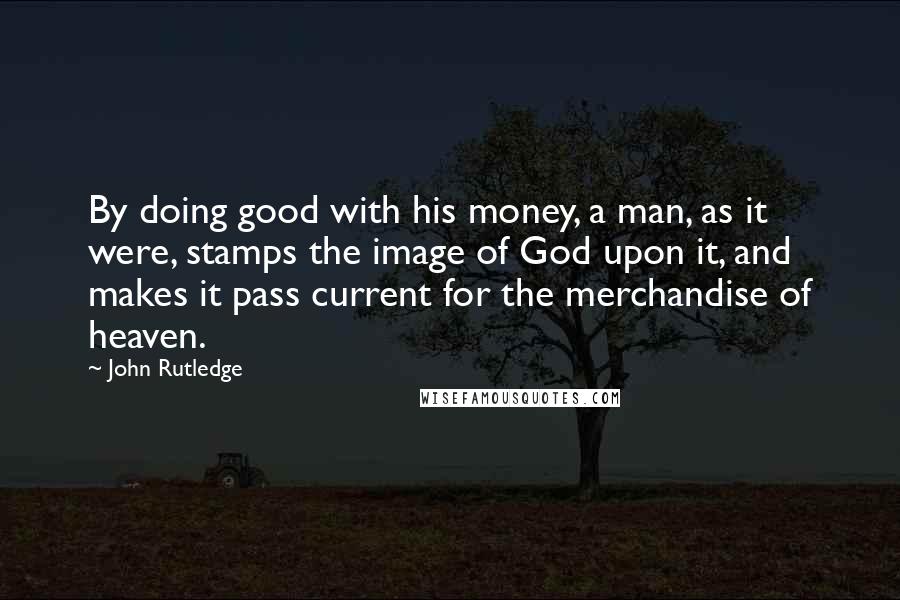 John Rutledge Quotes: By doing good with his money, a man, as it were, stamps the image of God upon it, and makes it pass current for the merchandise of heaven.