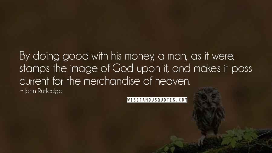 John Rutledge Quotes: By doing good with his money, a man, as it were, stamps the image of God upon it, and makes it pass current for the merchandise of heaven.