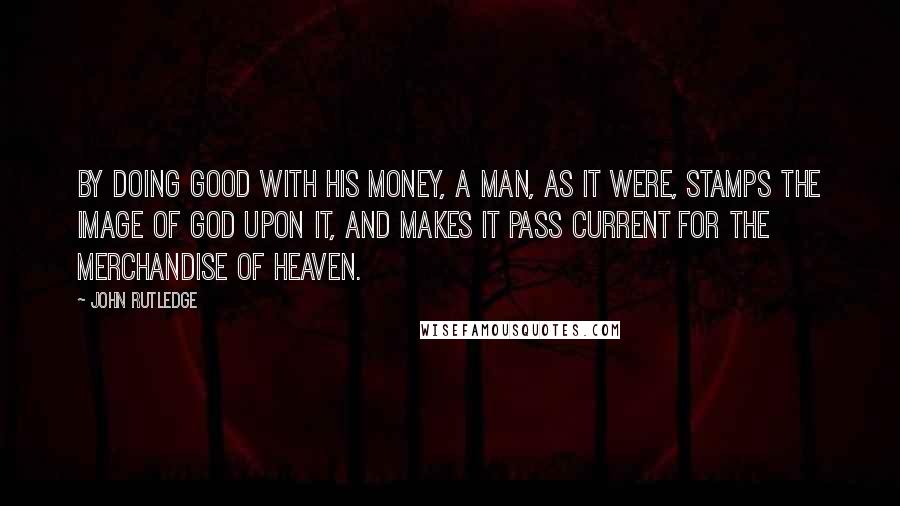 John Rutledge Quotes: By doing good with his money, a man, as it were, stamps the image of God upon it, and makes it pass current for the merchandise of heaven.