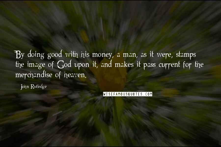 John Rutledge Quotes: By doing good with his money, a man, as it were, stamps the image of God upon it, and makes it pass current for the merchandise of heaven.