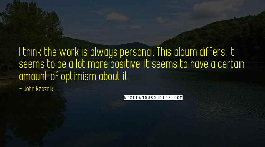 John Rzeznik Quotes: I think the work is always personal. This album differs. It seems to be a lot more positive. It seems to have a certain amount of optimism about it.