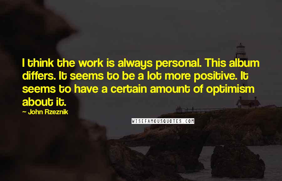 John Rzeznik Quotes: I think the work is always personal. This album differs. It seems to be a lot more positive. It seems to have a certain amount of optimism about it.