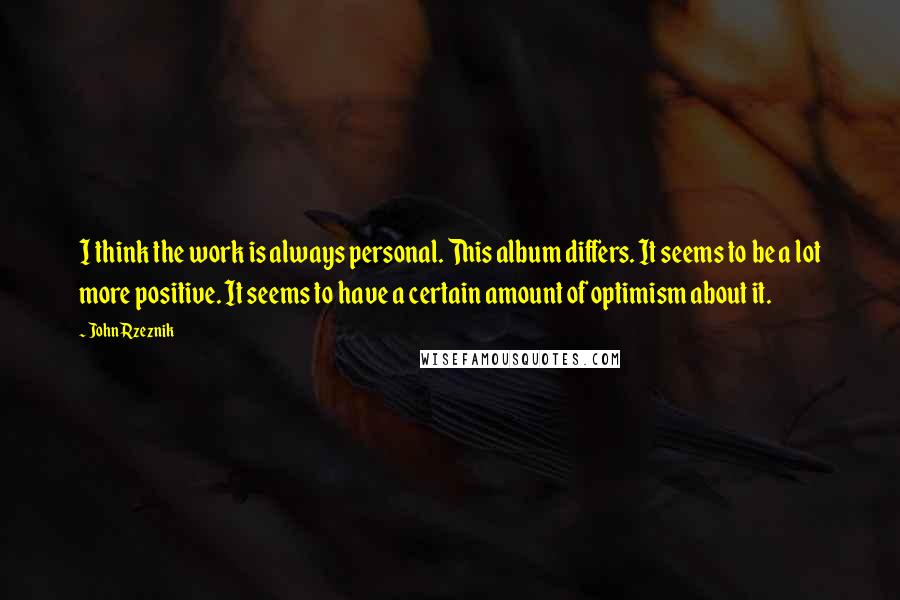 John Rzeznik Quotes: I think the work is always personal. This album differs. It seems to be a lot more positive. It seems to have a certain amount of optimism about it.