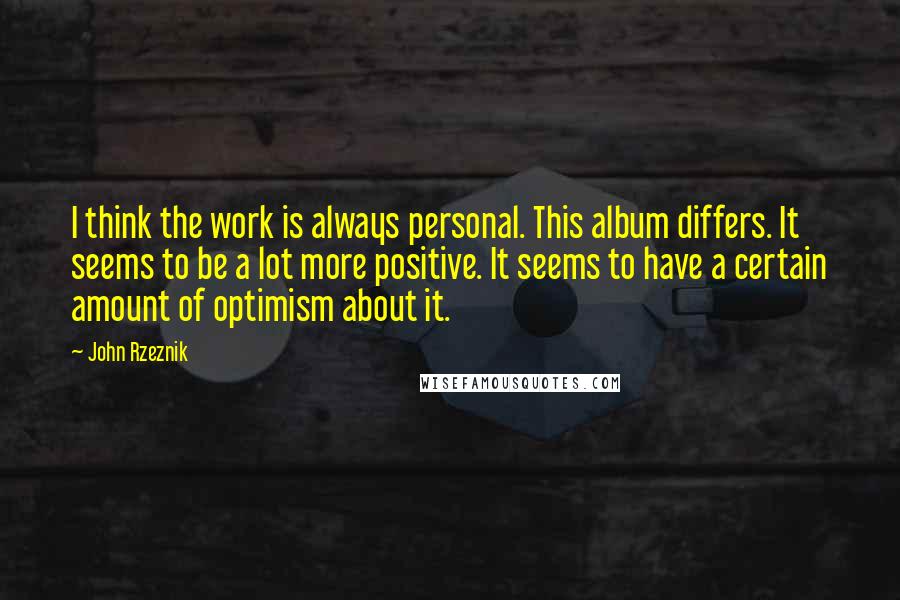 John Rzeznik Quotes: I think the work is always personal. This album differs. It seems to be a lot more positive. It seems to have a certain amount of optimism about it.