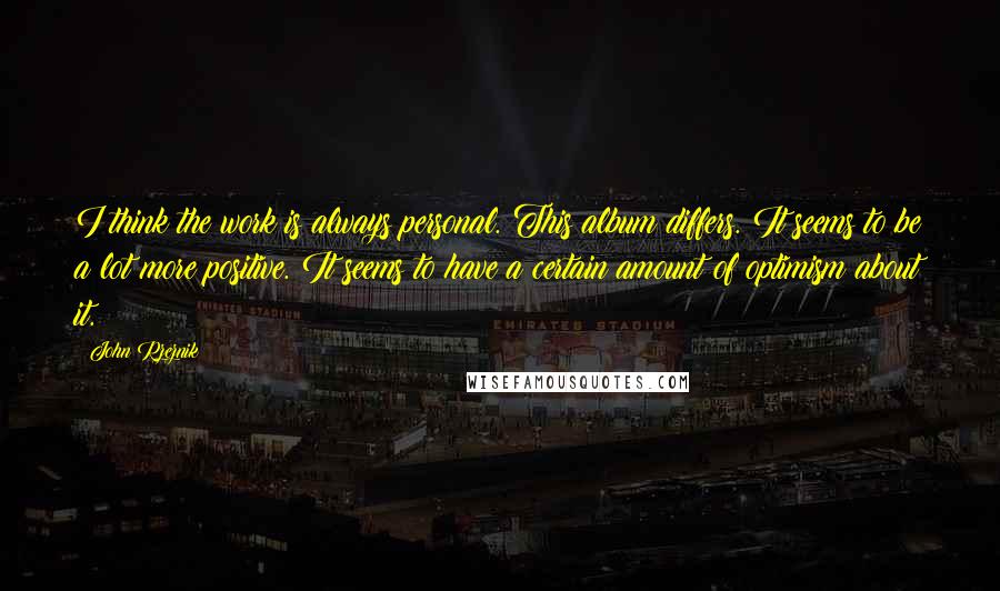 John Rzeznik Quotes: I think the work is always personal. This album differs. It seems to be a lot more positive. It seems to have a certain amount of optimism about it.