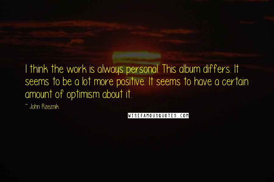 John Rzeznik Quotes: I think the work is always personal. This album differs. It seems to be a lot more positive. It seems to have a certain amount of optimism about it.