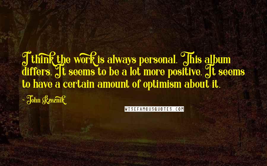 John Rzeznik Quotes: I think the work is always personal. This album differs. It seems to be a lot more positive. It seems to have a certain amount of optimism about it.