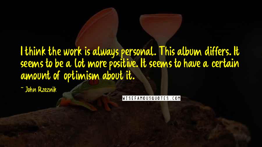 John Rzeznik Quotes: I think the work is always personal. This album differs. It seems to be a lot more positive. It seems to have a certain amount of optimism about it.