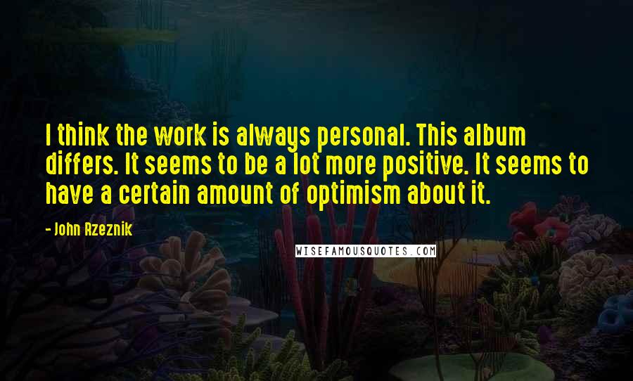 John Rzeznik Quotes: I think the work is always personal. This album differs. It seems to be a lot more positive. It seems to have a certain amount of optimism about it.