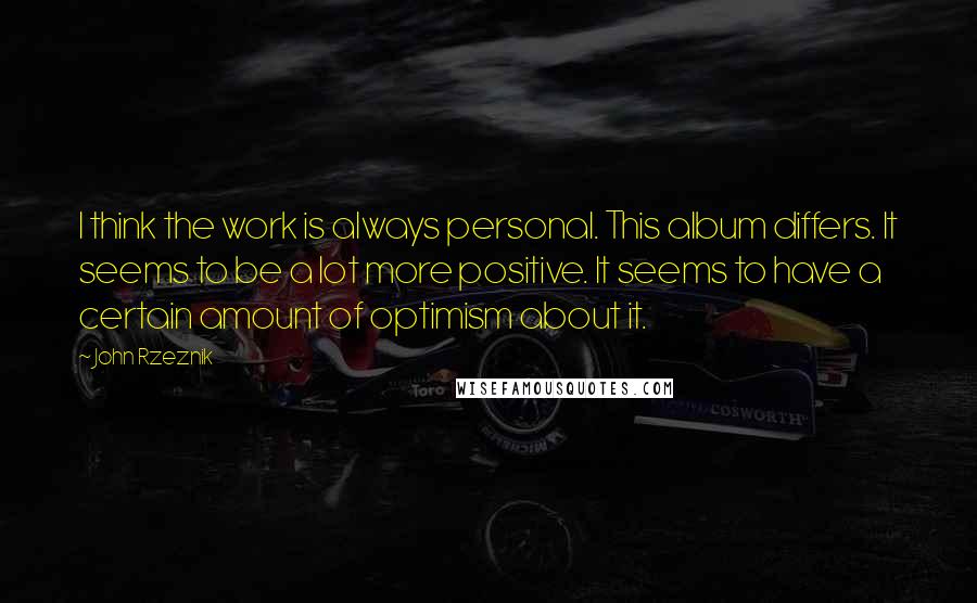 John Rzeznik Quotes: I think the work is always personal. This album differs. It seems to be a lot more positive. It seems to have a certain amount of optimism about it.