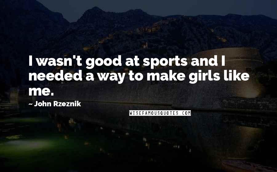 John Rzeznik Quotes: I wasn't good at sports and I needed a way to make girls like me.