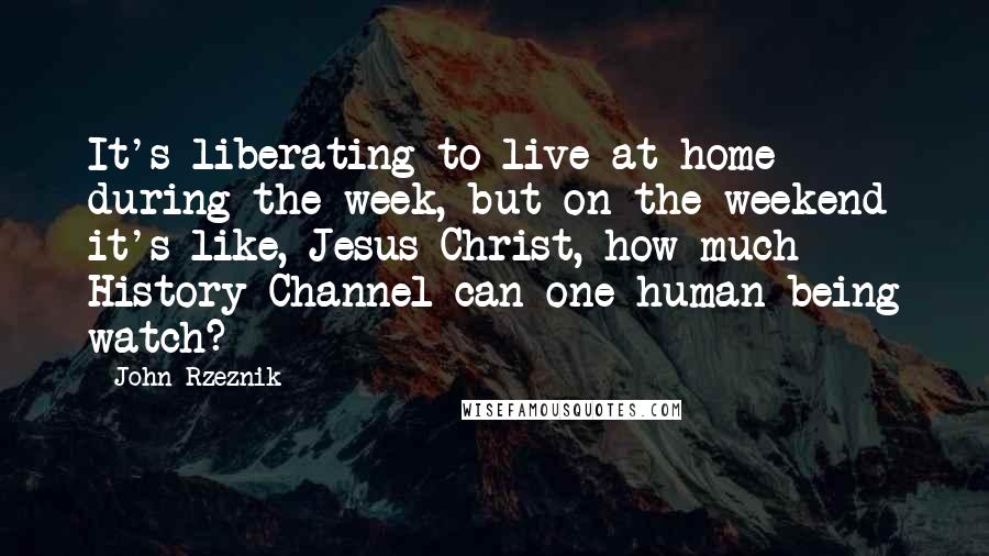 John Rzeznik Quotes: It's liberating to live at home during the week, but on the weekend it's like, Jesus Christ, how much History Channel can one human being watch?