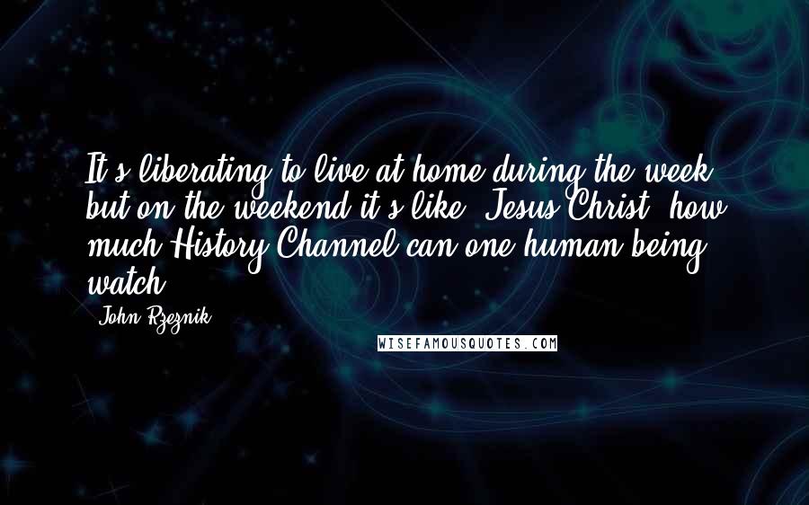 John Rzeznik Quotes: It's liberating to live at home during the week, but on the weekend it's like, Jesus Christ, how much History Channel can one human being watch?