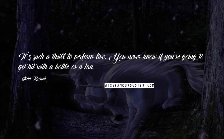 John Rzeznik Quotes: It's such a thrill to perform live. You never know if you're going to get hit with a bottle or a bra.