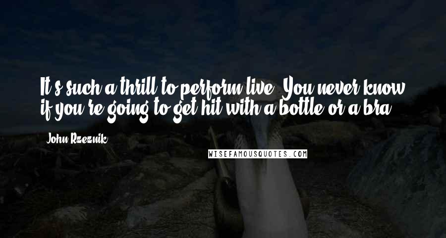 John Rzeznik Quotes: It's such a thrill to perform live. You never know if you're going to get hit with a bottle or a bra.