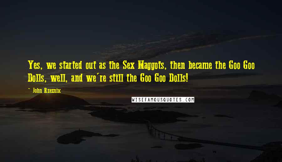 John Rzeznik Quotes: Yes, we started out as the Sex Maggots, then became the Goo Goo Dolls, well, and we're still the Goo Goo Dolls!