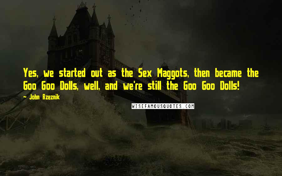 John Rzeznik Quotes: Yes, we started out as the Sex Maggots, then became the Goo Goo Dolls, well, and we're still the Goo Goo Dolls!
