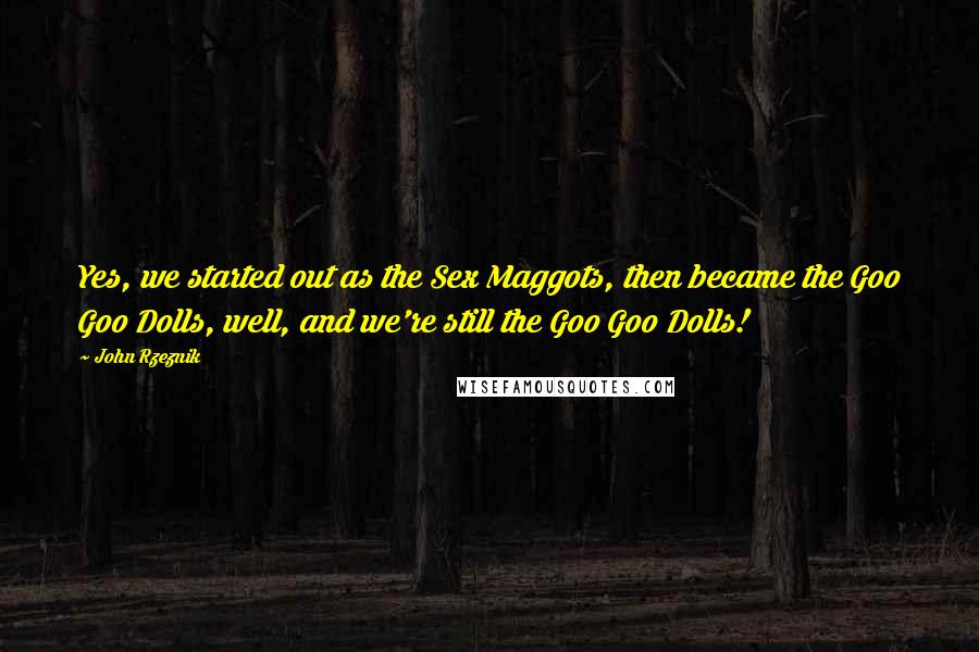 John Rzeznik Quotes: Yes, we started out as the Sex Maggots, then became the Goo Goo Dolls, well, and we're still the Goo Goo Dolls!