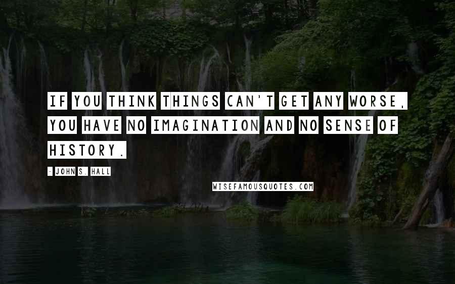 John S. Hall Quotes: If you think things can't get any worse, you have no imagination and no sense of history.