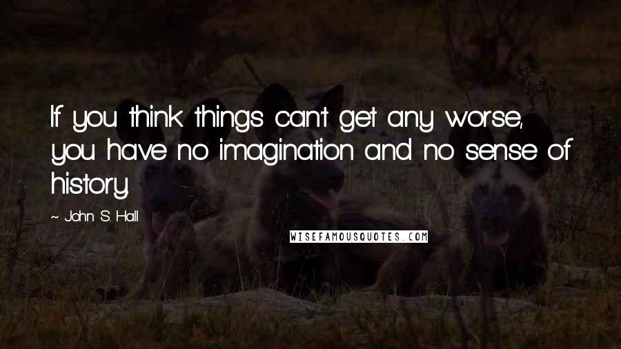 John S. Hall Quotes: If you think things can't get any worse, you have no imagination and no sense of history.