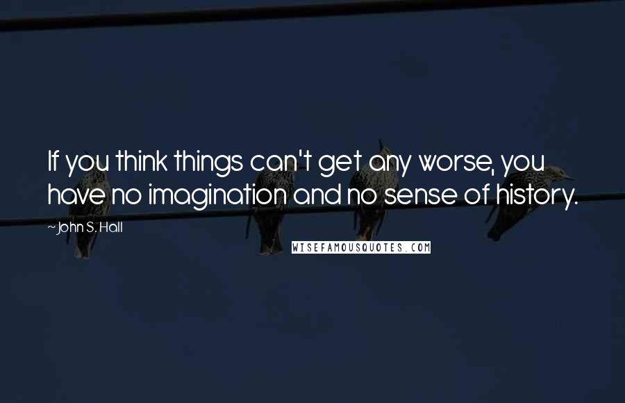 John S. Hall Quotes: If you think things can't get any worse, you have no imagination and no sense of history.