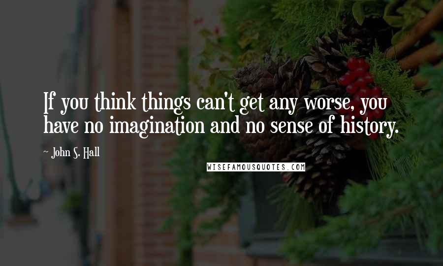 John S. Hall Quotes: If you think things can't get any worse, you have no imagination and no sense of history.