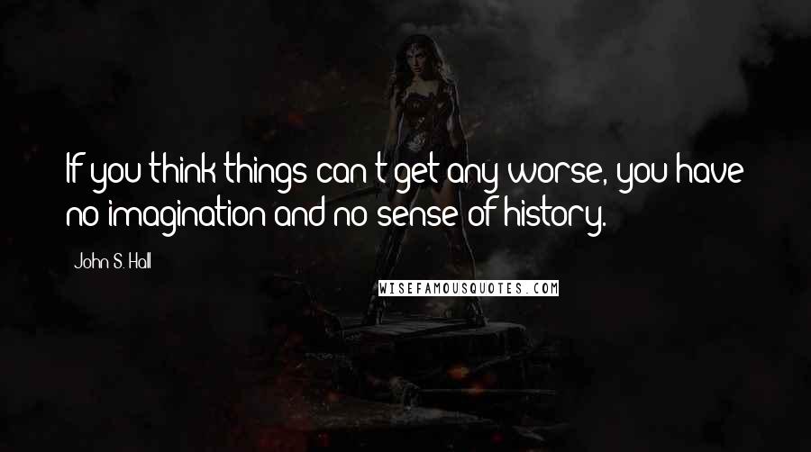 John S. Hall Quotes: If you think things can't get any worse, you have no imagination and no sense of history.