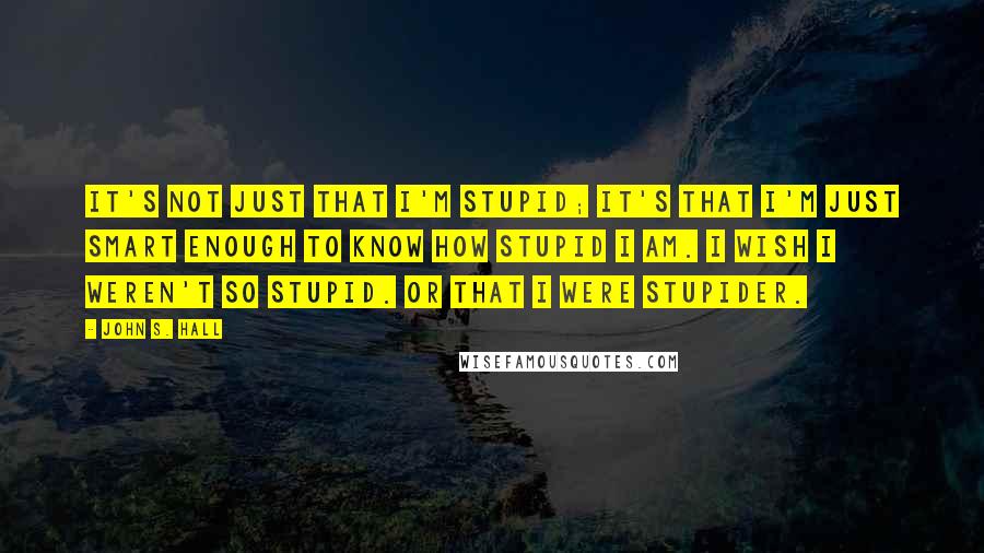 John S. Hall Quotes: It's not just that I'm stupid; it's that I'm just smart enough to know how stupid I am. I wish I weren't so stupid. Or that I were stupider.