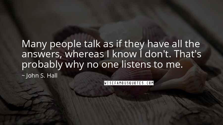 John S. Hall Quotes: Many people talk as if they have all the answers, whereas I know I don't. That's probably why no one listens to me.