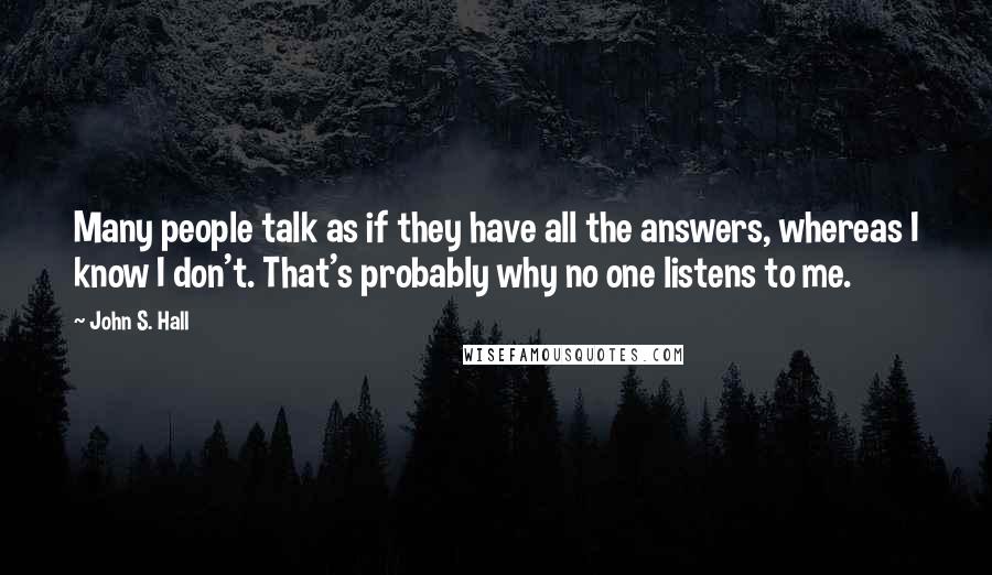 John S. Hall Quotes: Many people talk as if they have all the answers, whereas I know I don't. That's probably why no one listens to me.