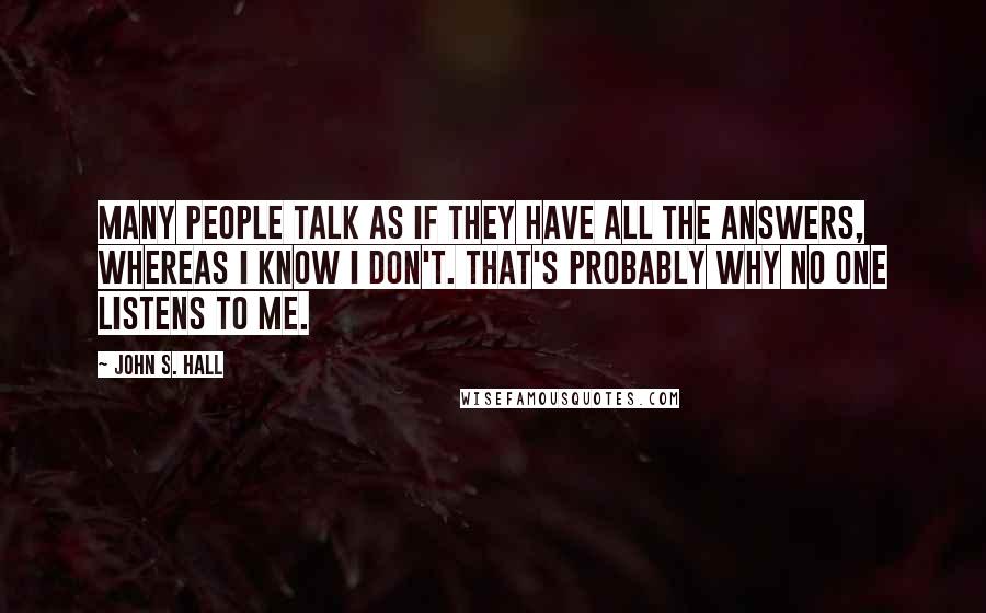 John S. Hall Quotes: Many people talk as if they have all the answers, whereas I know I don't. That's probably why no one listens to me.