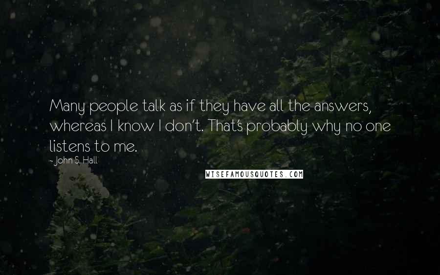 John S. Hall Quotes: Many people talk as if they have all the answers, whereas I know I don't. That's probably why no one listens to me.