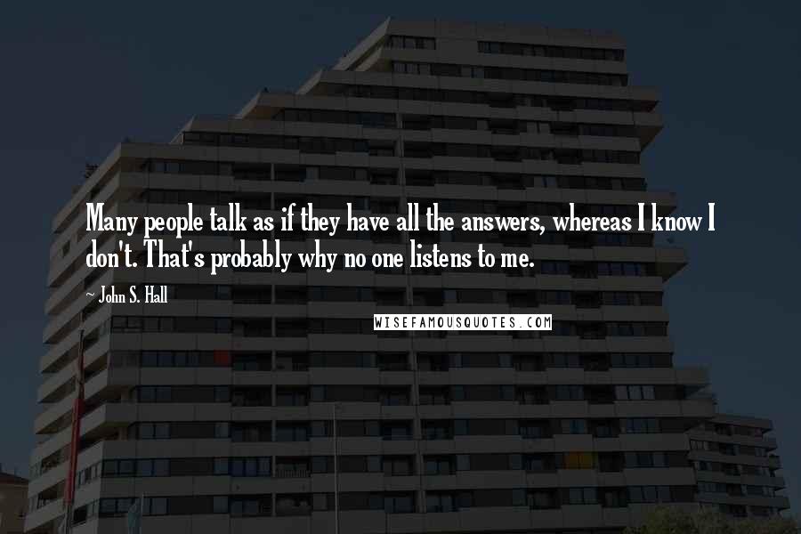 John S. Hall Quotes: Many people talk as if they have all the answers, whereas I know I don't. That's probably why no one listens to me.