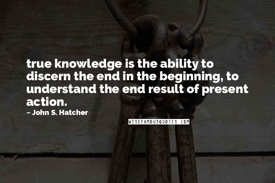 John S. Hatcher Quotes: true knowledge is the ability to discern the end in the beginning, to understand the end result of present action.