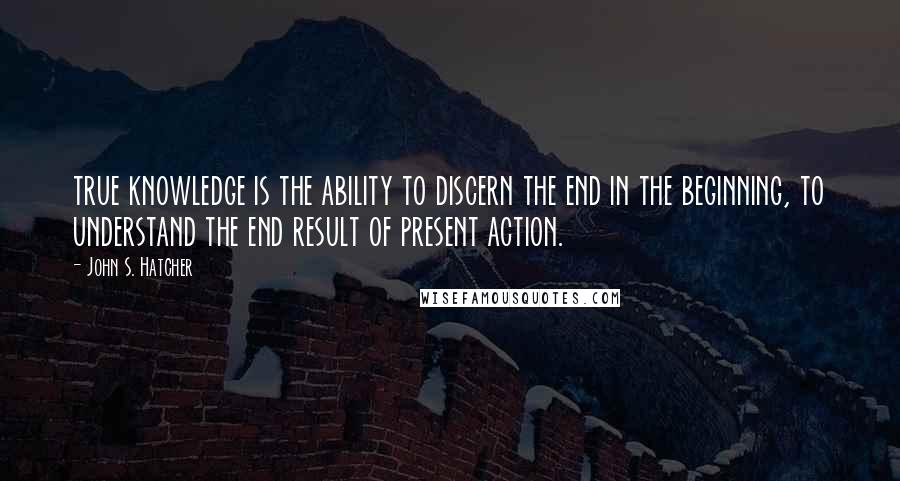 John S. Hatcher Quotes: true knowledge is the ability to discern the end in the beginning, to understand the end result of present action.