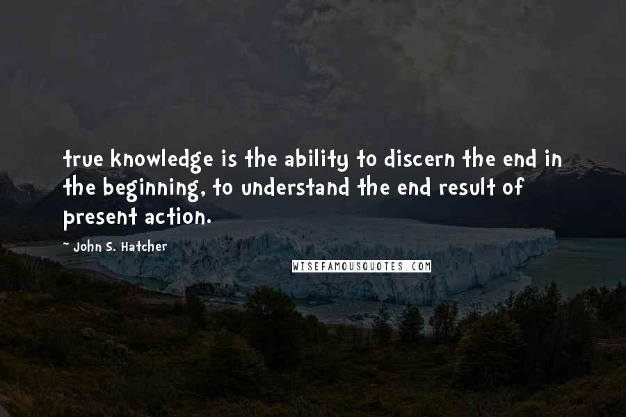 John S. Hatcher Quotes: true knowledge is the ability to discern the end in the beginning, to understand the end result of present action.