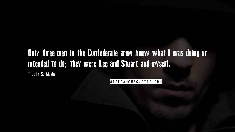 John S. Mosby Quotes: Only three men in the Confederate army knew what I was doing or intended to do; they were Lee and Stuart and myself.