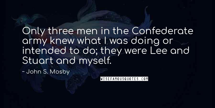 John S. Mosby Quotes: Only three men in the Confederate army knew what I was doing or intended to do; they were Lee and Stuart and myself.