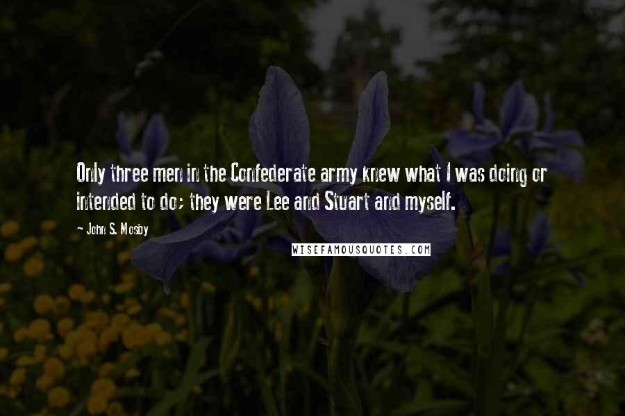 John S. Mosby Quotes: Only three men in the Confederate army knew what I was doing or intended to do; they were Lee and Stuart and myself.