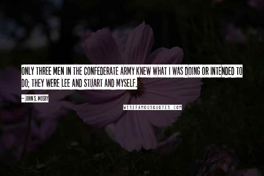 John S. Mosby Quotes: Only three men in the Confederate army knew what I was doing or intended to do; they were Lee and Stuart and myself.