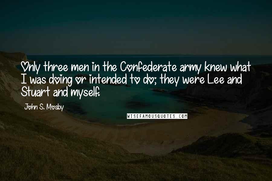 John S. Mosby Quotes: Only three men in the Confederate army knew what I was doing or intended to do; they were Lee and Stuart and myself.