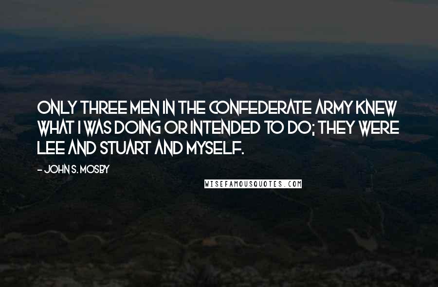 John S. Mosby Quotes: Only three men in the Confederate army knew what I was doing or intended to do; they were Lee and Stuart and myself.