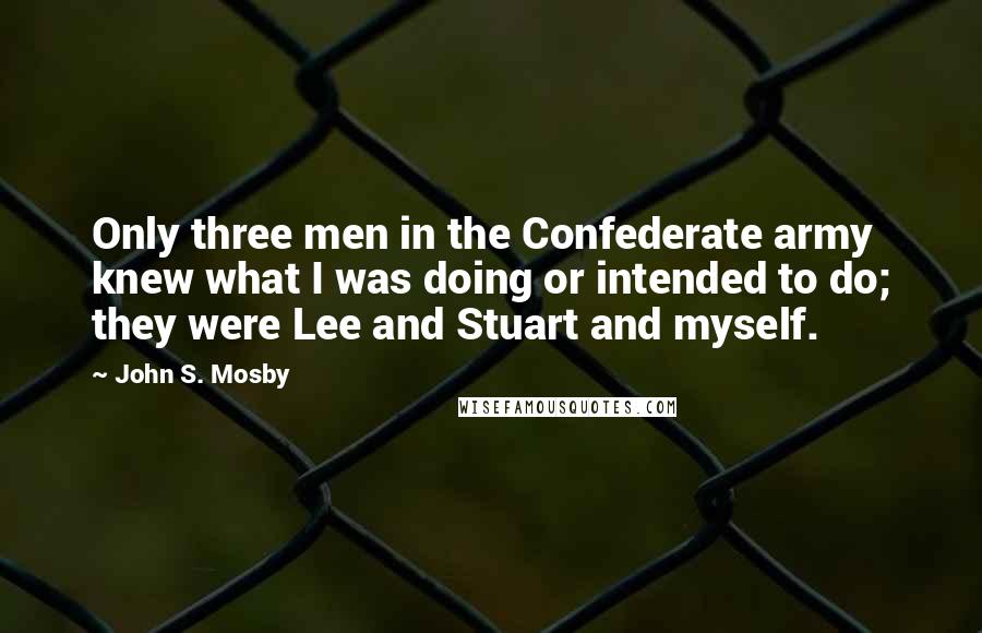 John S. Mosby Quotes: Only three men in the Confederate army knew what I was doing or intended to do; they were Lee and Stuart and myself.