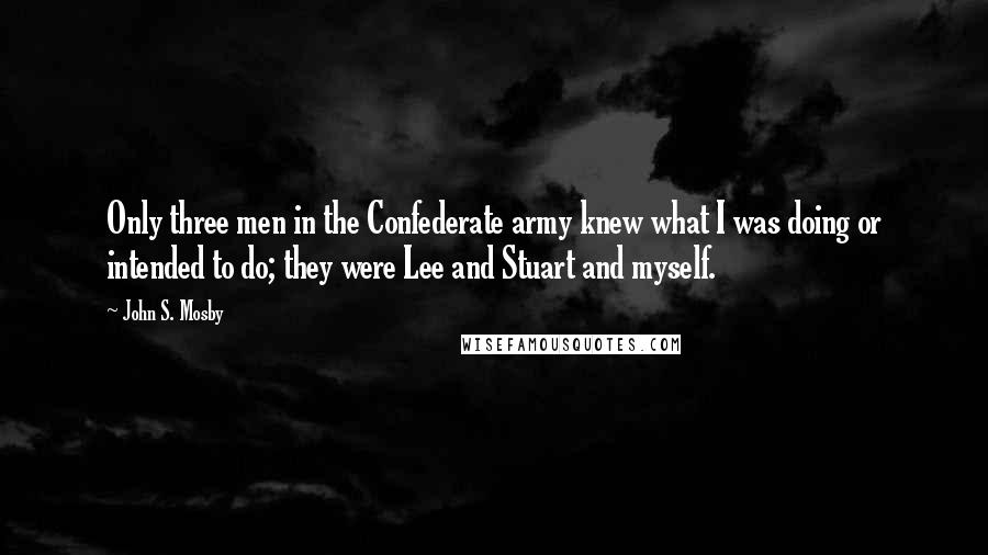 John S. Mosby Quotes: Only three men in the Confederate army knew what I was doing or intended to do; they were Lee and Stuart and myself.