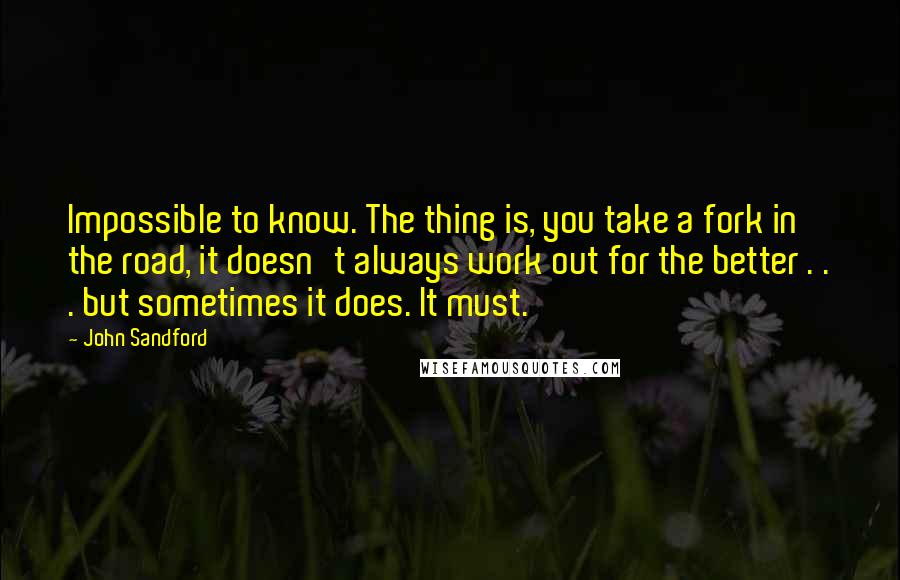 John Sandford Quotes: Impossible to know. The thing is, you take a fork in the road, it doesn't always work out for the better . . . but sometimes it does. It must.