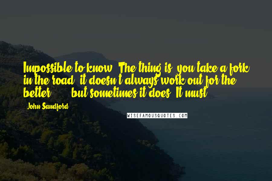 John Sandford Quotes: Impossible to know. The thing is, you take a fork in the road, it doesn't always work out for the better . . . but sometimes it does. It must.