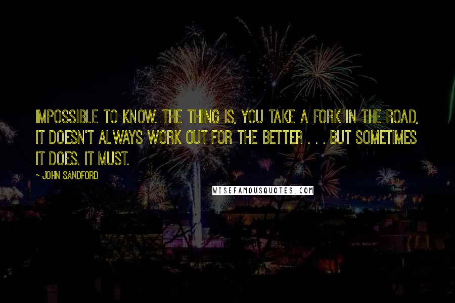 John Sandford Quotes: Impossible to know. The thing is, you take a fork in the road, it doesn't always work out for the better . . . but sometimes it does. It must.