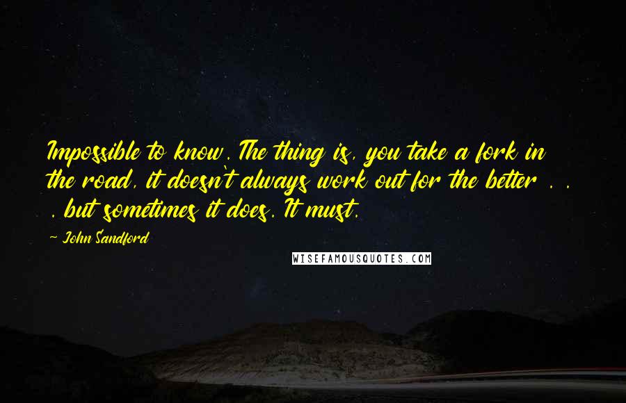 John Sandford Quotes: Impossible to know. The thing is, you take a fork in the road, it doesn't always work out for the better . . . but sometimes it does. It must.