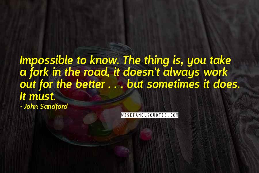 John Sandford Quotes: Impossible to know. The thing is, you take a fork in the road, it doesn't always work out for the better . . . but sometimes it does. It must.