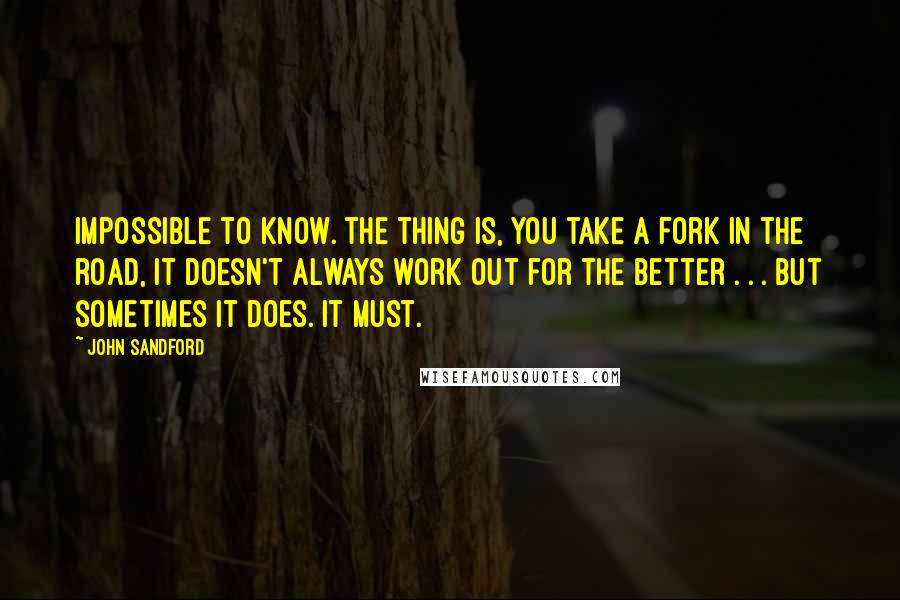 John Sandford Quotes: Impossible to know. The thing is, you take a fork in the road, it doesn't always work out for the better . . . but sometimes it does. It must.